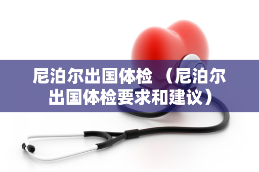 尼泊尔出国体检 （尼泊尔出国体检要求和建议）