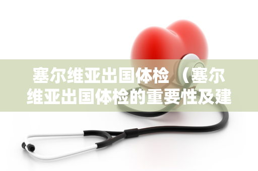 塞尔维亚出国体检 （塞尔维亚出国体检的重要性及建议）