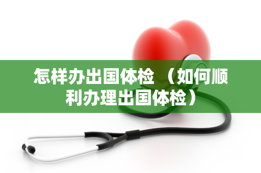 怎样办出国体检 （如何顺利办理出国体检）
