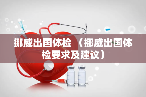 挪威出国体检 （挪威出国体检要求及建议）