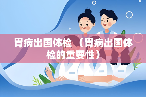 胃病出国体检 （胃病出国体检的重要性）