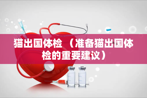 猫出国体检 （准备猫出国体检的重要建议）
