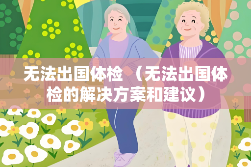 无法出国体检 （无法出国体检的解决方案和建议）