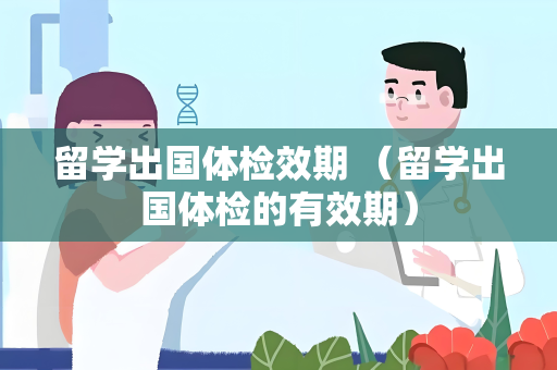 留学出国体检效期 （留学出国体检的有效期）