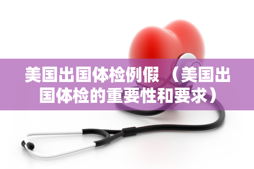 美国出国体检例假 （美国出国体检的重要性和要求）