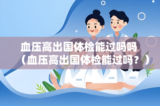 血压高出国体检能过吗吗 （血压高出国体检能过吗？）