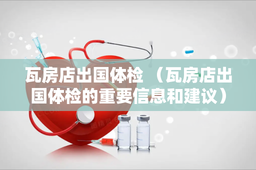 瓦房店出国体检 （瓦房店出国体检的重要信息和建议）