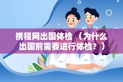 携程网出国体检 （为什么出国前需要进行体检？）