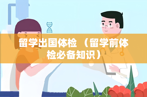 留学出国体检 （留学前体检必备知识）