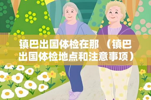 镇巴出国体检在那 （镇巴出国体检地点和注意事项）