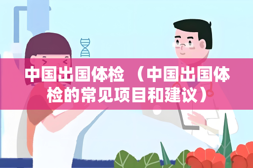 中国出国体检 （中国出国体检的常见项目和建议）