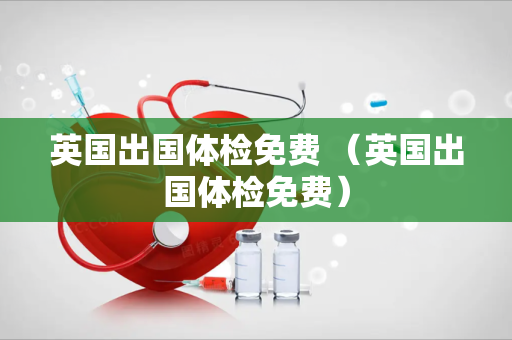 英国出国体检免费 （英国出国体检免费）
