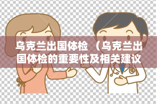 乌克兰出国体检 （乌克兰出国体检的重要性及相关建议）