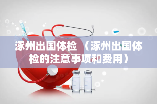 涿州出国体检 （涿州出国体检的注意事项和费用）