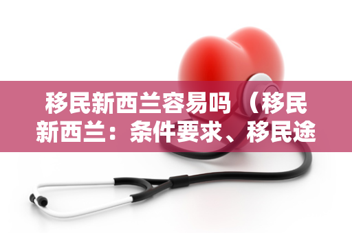 移民新西兰容易吗 （移民新西兰：条件要求、移民途径和申请）