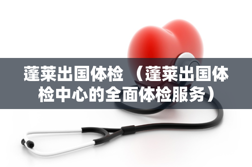 蓬莱出国体检 （蓬莱出国体检中心的全面体检服务）