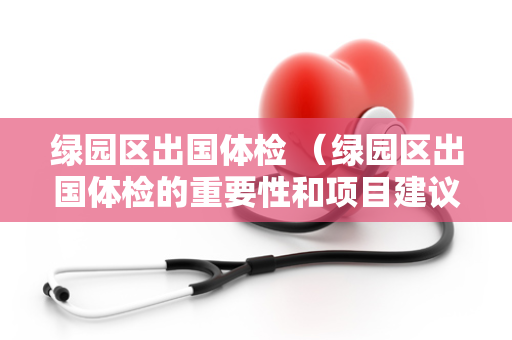 绿园区出国体检 （绿园区出国体检的重要性和项目建议）