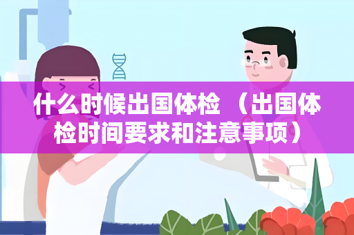 什么时候出国体检 （出国体检时间要求和注意事项）