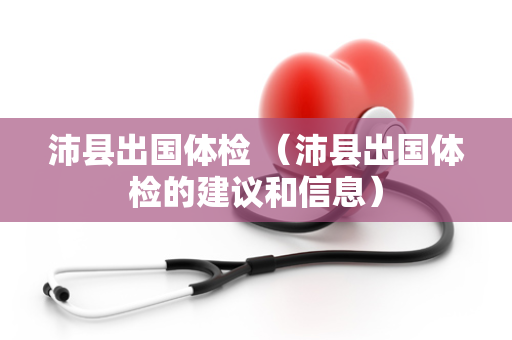 沛县出国体检 （沛县出国体检的建议和信息）