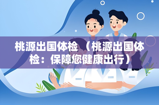 桃源出国体检 （桃源出国体检：保障您健康出行）