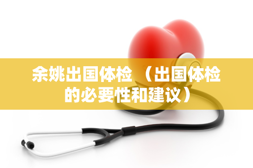 余姚出国体检 （出国体检的必要性和建议）