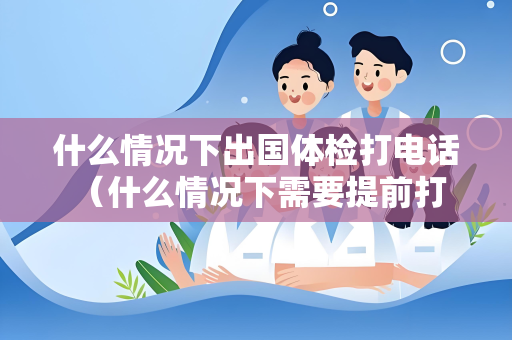 什么情况下出国体检打电话 （什么情况下需要提前打电话进行出国体检咨）