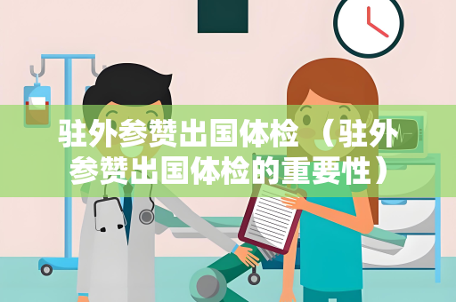 驻外参赞出国体检 （驻外参赞出国体检的重要性）
