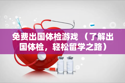 免费出国体检游戏 （了解出国体检，轻松留学之路）
