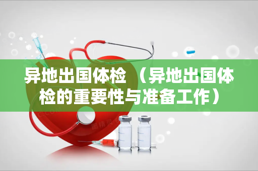 异地出国体检 （异地出国体检的重要性与准备工作）