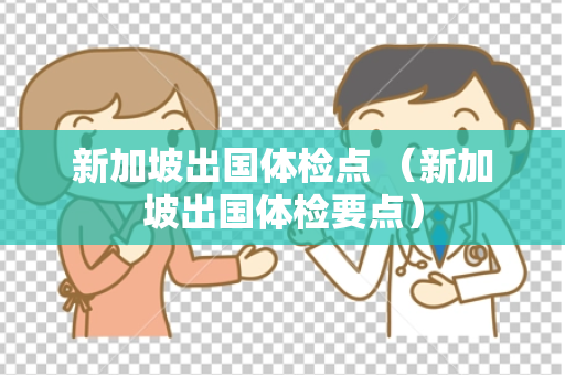 新加坡出国体检点 （新加坡出国体检要点）