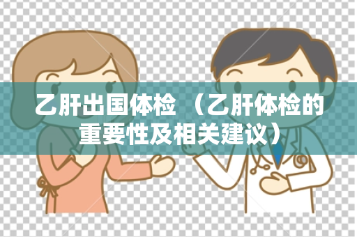 乙肝出国体检 （乙肝体检的重要性及相关建议）