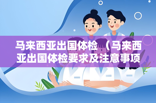 马来西亚出国体检 （马来西亚出国体检要求及注意事项）