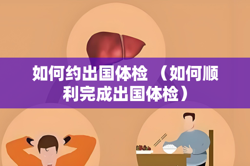 如何约出国体检 （如何顺利完成出国体检）