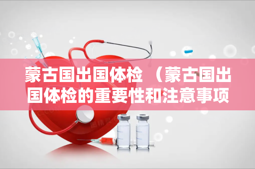 蒙古国出国体检 （蒙古国出国体检的重要性和注意事项）