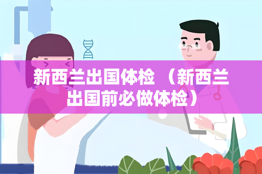 新西兰出国体检 （新西兰出国前必做体检）