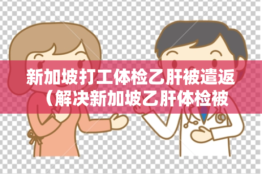 新加坡打工体检乙肝被遣返 （解决新加坡乙肝体检被遣返问题）