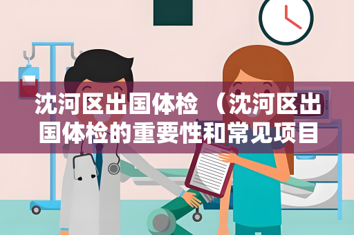 沈河区出国体检 （沈河区出国体检的重要性和常见项目）