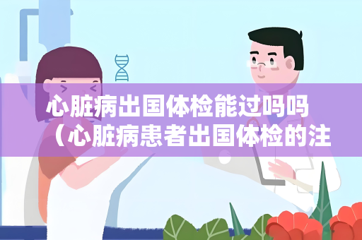 心脏病出国体检能过吗吗 （心脏病患者出国体检的注意事项）