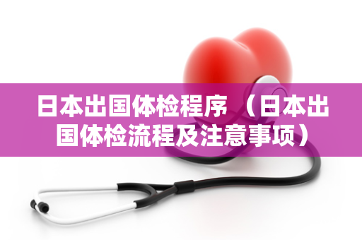 日本出国体检程序 （日本出国体检流程及注意事项）