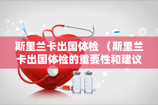 斯里兰卡出国体检 （斯里兰卡出国体检的重要性和建议）