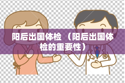 阳后出国体检 （阳后出国体检的重要性）