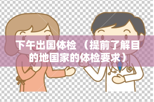 下午出国体检 （提前了解目的地国家的体检要求）