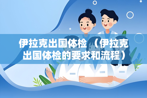 伊拉克出国体检 （伊拉克出国体检的要求和流程）