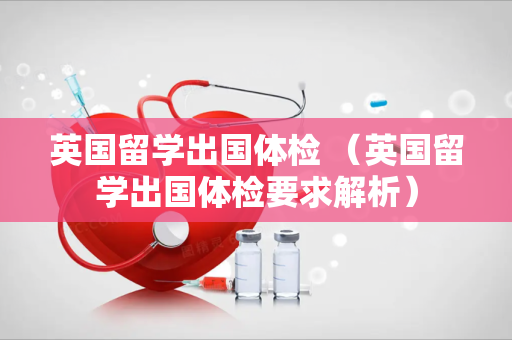 英国留学出国体检 （英国留学出国体检要求解析）