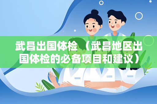 武昌出国体检 （武昌地区出国体检的必备项目和建议）