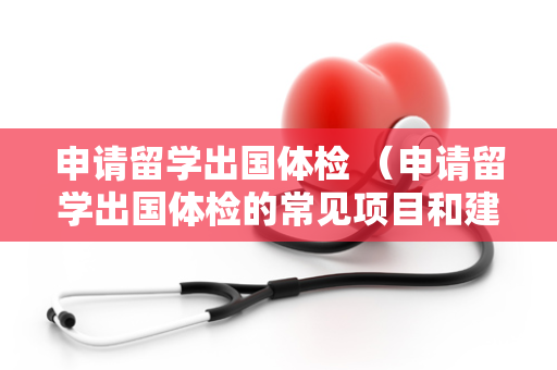 申请留学出国体检 （申请留学出国体检的常见项目和建议）