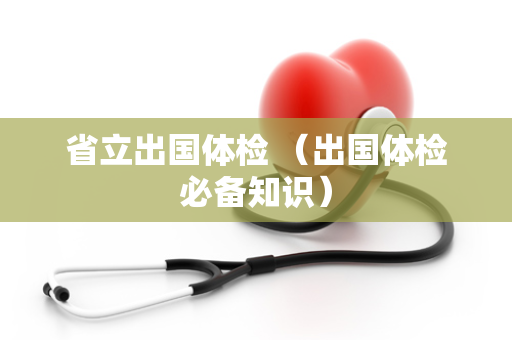 省立出国体检 （出国体检必备知识）