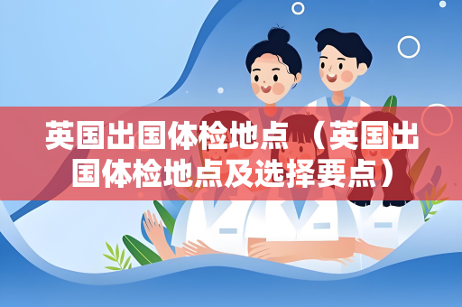 英国出国体检地点 （英国出国体检地点及选择要点）