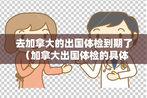去加拿大的出国体检到期了 （加拿大出国体检的具体要求）