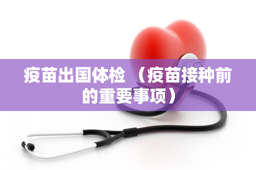 疫苗出国体检 （疫苗接种前的重要事项）